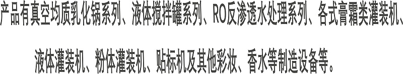 產(chǎn)品有真空均質(zhì)乳化鍋系列、液體攪拌罐系列、RO反滲透水處理系列、各式膏霜類灌裝機(jī)、 液體灌裝機(jī)、粉體灌